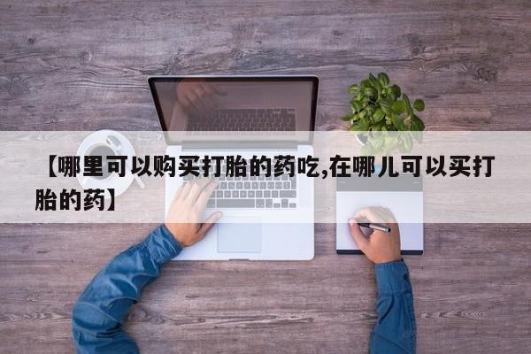 济南打胎药私人店【哪里可以购买打胎的药吃,在哪儿可以买打胎的药】